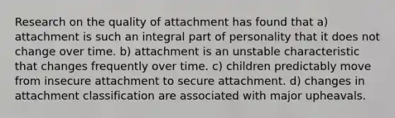 Research on the quality of attachment has found that a) attachment is such an integral part of personality that it does not change over time. b) attachment is an unstable characteristic that changes frequently over time. c) children predictably move from insecure attachment to secure attachment. d) changes in attachment classification are associated with major upheavals.