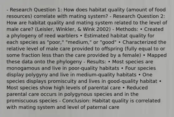 - Research Question 1: How does habitat quality (amount of food resources) correlate with mating system? - Research Question 2: How are habitat quality and mating system related to the level of male care? (Leisler, Winkler, & Wink 2002) - Methods: • Created a phylogeny of reed warblers • Estimated habitat quality for each species as "poor," "medium," or "good" • Characterized the relative level of male care provided to offspring (fully equal to or some fraction less than the care provided by a female) • Mapped these data onto the phylogeny - Results: • Most species are monogamous and live in poor-quality habitats • Four species display polygyny and live in medium-quality habitats • One species displays promiscuity and lives in good-quality habitat • Most species show high levels of parental care • Reduced parental care occurs in polygynous species and in the promiscuous species - Conclusion: Habitat quality is correlated with mating system and level of paternal care