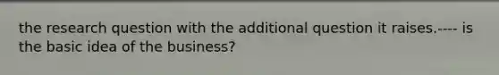 the research question with the additional question it raises.---- is the basic idea of the business?