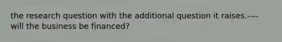 the research question with the additional question it raises.---- will the business be financed?