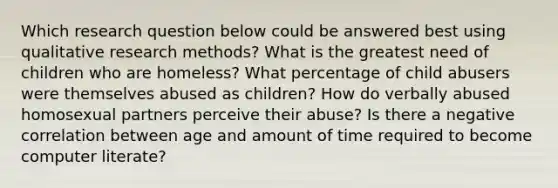 Which research question below could be answered best using qualitative research methods? What is the greatest need of children who are homeless? What percentage of child abusers were themselves abused as children? How do verbally abused homosexual partners perceive their abuse? Is there a negative correlation between age and amount of time required to become computer literate?