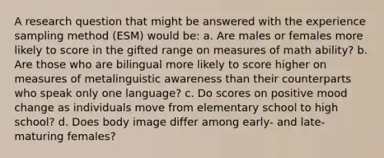 A research question that might be answered with the experience sampling method (ESM) would be: a. Are males or females more likely to score in the gifted range on measures of math ability? b. Are those who are bilingual more likely to score higher on measures of metalinguistic awareness than their counterparts who speak only one language? c. Do scores on positive mood change as individuals move from elementary school to high school? d. Does body image differ among early- and late-maturing females?