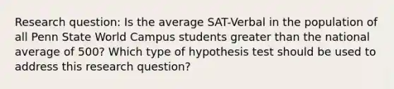 Research question: Is the average SAT-Verbal in the population of all Penn State World Campus students greater than the national average of 500? Which type of hypothesis test should be used to address this research question?