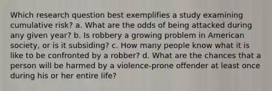 Which research question best exemplifies a study examining cumulative risk? a. What are the odds of being attacked during any given year? b. Is robbery a growing problem in American society, or is it subsiding? c. How many people know what it is like to be confronted by a robber? d. What are the chances that a person will be harmed by a violence-prone offender at least once during his or her entire life?