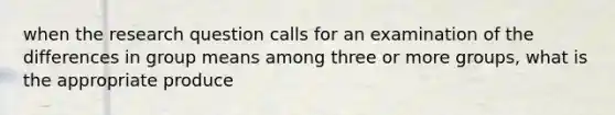 when the research question calls for an examination of the differences in group means among three or more groups, what is the appropriate produce