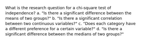 What is the research question for a chi-square test of independence? a. "Is there a significant difference between the means of two groups?" b. "Is there a significant correlation between two continuous variables?" c. "Does each category have a different preference for a certain variable?" d. "Is there a significant difference between the medians of two groups?"