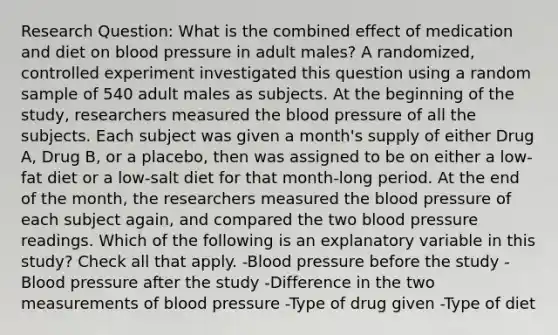 Research Question: What is the combined effect of medication and diet on blood pressure in adult males? A randomized, controlled experiment investigated this question using a random sample of 540 adult males as subjects. At the beginning of the study, researchers measured the blood pressure of all the subjects. Each subject was given a month's supply of either Drug A, Drug B, or a placebo, then was assigned to be on either a low-fat diet or a low-salt diet for that month-long period. At the end of the month, the researchers measured the blood pressure of each subject again, and compared the two blood pressure readings. Which of the following is an explanatory variable in this study? Check all that apply. -Blood pressure before the study -Blood pressure after the study -Difference in the two measurements of blood pressure -Type of drug given -Type of diet