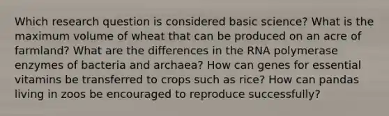 Which research question is considered basic science? What is the maximum volume of wheat that can be produced on an acre of farmland? What are the differences in the RNA polymerase enzymes of bacteria and archaea? How can genes for essential vitamins be transferred to crops such as rice? How can pandas living in zoos be encouraged to reproduce successfully?