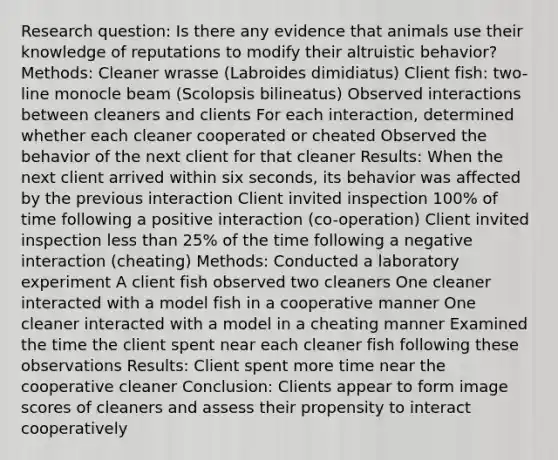 Research question: Is there any evidence that animals use their knowledge of reputations to modify their altruistic behavior? Methods: Cleaner wrasse (Labroides dimidiatus) Client fish: two-line monocle beam (Scolopsis bilineatus) Observed interactions between cleaners and clients For each interaction, determined whether each cleaner cooperated or cheated Observed the behavior of the next client for that cleaner Results: When the next client arrived within six seconds, its behavior was affected by the previous interaction Client invited inspection 100% of time following a positive interaction (co-operation) Client invited inspection less than 25% of the time following a negative interaction (cheating) Methods: Conducted a laboratory experiment A client fish observed two cleaners One cleaner interacted with a model fish in a cooperative manner One cleaner interacted with a model in a cheating manner Examined the time the client spent near each cleaner fish following these observations Results: Client spent more time near the cooperative cleaner Conclusion: Clients appear to form image scores of cleaners and assess their propensity to interact cooperatively