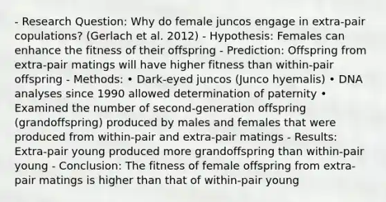 - Research Question: Why do female juncos engage in extra-pair copulations? (Gerlach et al. 2012) - Hypothesis: Females can enhance the fitness of their offspring - Prediction: Offspring from extra-pair matings will have higher fitness than within-pair offspring - Methods: • Dark-eyed juncos (Junco hyemalis) • DNA analyses since 1990 allowed determination of paternity • Examined the number of second-generation offspring (grandoffspring) produced by males and females that were produced from within-pair and extra-pair matings - Results: Extra-pair young produced more grandoffspring than within-pair young - Conclusion: The fitness of female offspring from extra-pair matings is higher than that of within-pair young