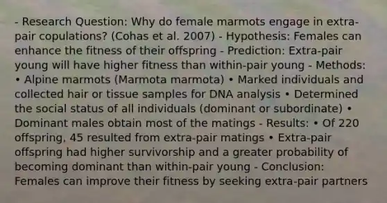 - Research Question: Why do female marmots engage in extra-pair copulations? (Cohas et al. 2007) - Hypothesis: Females can enhance the fitness of their offspring - Prediction: Extra-pair young will have higher fitness than within-pair young - Methods: • Alpine marmots (Marmota marmota) • Marked individuals and collected hair or tissue samples for DNA analysis • Determined the social status of all individuals (dominant or subordinate) • Dominant males obtain most of the matings - Results: • Of 220 offspring, 45 resulted from extra-pair matings • Extra-pair offspring had higher survivorship and a greater probability of becoming dominant than within-pair young - Conclusion: Females can improve their fitness by seeking extra-pair partners