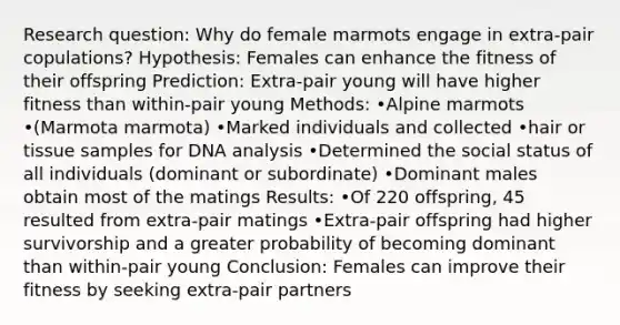 Research question: Why do female marmots engage in extra-pair copulations? Hypothesis: Females can enhance the fitness of their offspring Prediction: Extra-pair young will have higher fitness than within-pair young Methods: •Alpine marmots •(Marmota marmota) •Marked individuals and collected •hair or tissue samples for DNA analysis •Determined the social status of all individuals (dominant or subordinate) •Dominant males obtain most of the matings Results: •Of 220 offspring, 45 resulted from extra-pair matings •Extra-pair offspring had higher survivorship and a greater probability of becoming dominant than within-pair young Conclusion: Females can improve their fitness by seeking extra-pair partners