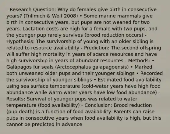 - Research Question: Why do females give birth in consecutive years? (Trillmich & Wolf 2008) • Some marine mammals give birth in consecutive years, but pups are not weaned for two years. Lactation costs are high for a female with two pups, and the younger pup rarely survives (brood reduction occurs) - Hypothesis: The survivorship of young with an older sibling is related to resource availability - Prediction: The second offspring will suffer high mortality in years of scarce resources and have high survivorship in years of abundant resources - Methods: • Galápagos fur seals (Arctocephalus galapagoensis) • Marked both unweaned older pups and their younger siblings • Recorded the survivorship of younger siblings • Estimated food availability using sea surface temperature (cold-water years have high food abundance while warm-water years have low food abundance) - Results: Survival of younger pups was related to water temperature (food availability) - Conclusion: Brood reduction (pup death) is a function of food availability. Parents can raise pups in consecutive years when food availability is high, but this cannot be predicted in advance