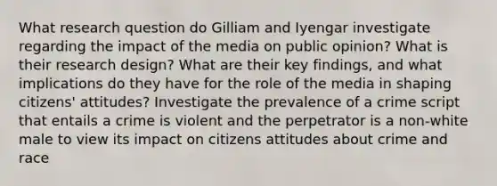 What <a href='https://www.questionai.com/knowledge/kPsBt887Qk-research-question' class='anchor-knowledge'>research question</a> do Gilliam and Iyengar investigate regarding the impact of the media on public opinion? What is their <a href='https://www.questionai.com/knowledge/kbyzaJ4aE3-research-design' class='anchor-knowledge'>research design</a>? What are their key findings, and what implications do they have for the role of the media in shaping citizens' attitudes? Investigate the prevalence of a crime script that entails a crime is violent and the perpetrator is a non-white male to view its impact on citizens attitudes about crime and race