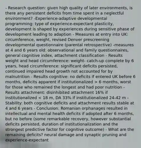 - Research question: given high quality of later environments, is there any persistent deficits from time spent in a neglectful environment? -Experience-adaptive developmental programming: type of experience-expectant plasticity, development is shaped by experiences during sensitive phase of development leading to adaption - Measures at entry into UK: circumference, weight, revised Denver prescreening developmental questionnaire (parental retrospective) -measures at 4 and 6 years old: observational and family questionnaires, general cognitive index, attachment classification - Results weight and head circumference: weight- catch-up complete by 6 years, head circumference: significant deficits persisted, continued impaired head growth not accounted for by malnutrition - Results cognitive: no deficits if entered UK before 6 months, deficits apparent if institutionalized > 6 months, worst for those who remained the longest and had poor nutrition - Results attachment: disinhibited attachment 16% if institutionalized < 18 m, DA 33% if institutionalized 24-42 m - Stability: both cognitive deficits and attachment results stable at 4 and 6 years - Conclusion: Romanian orphanages resulted in intellectual and mental health deficits if adopted after 6 months, but no before (some remarkable recovery, however substantial deficits persisted, duration of institutionalization and the strongest predictive factor for cognitive outcome) - What are the remaining deficits? neural damage and synaptic pruning and experience-expectant