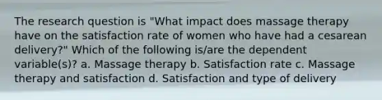 The research question is "What impact does massage therapy have on the satisfaction rate of women who have had a cesarean delivery?" Which of the following is/are the dependent variable(s)? a. Massage therapy b. Satisfaction rate c. Massage therapy and satisfaction d. Satisfaction and type of delivery