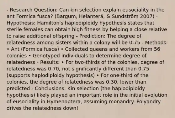 - Research Question: Can kin selection explain eusociality in the ant Formica fusca? (Bargum, Helanterä, & Sundström 2007) - Hypothesis: Hamilton's haplodiploidy hypothesis states that sterile females can obtain high fitness by helping a close relative to raise additional offspring - Prediction: The degree of relatedness among sisters within a colony will be 0.75 - Methods: • Ant (Formica fusca) • Collected queens and workers from 56 colonies • Genotyped individuals to determine degree of relatedness - Results: • For two-thirds of the colonies, degree of relatedness was 0.70, not significantly different than 0.75 (supports haplodiploidy hypothesis) • For one-third of the colonies, the degree of relatedness was 0.30, lower than predicted - Conclusions: Kin selection (the haplodiploidy hypothesis) likely played an important role in the initial evolution of eusociality in Hymenoptera, assuming monandry. Polyandry drives the relatedness down!