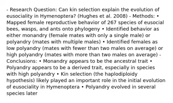 - Research Question: Can kin selection explain the evolution of eusociality in Hymenoptera? (Hughes et al. 2008) - Methods: • Mapped female reproductive behavior of 267 species of eusocial bees, wasps, and ants onto phylogeny • Identified behavior as either monandry (female mates with only a single male) or polyandry (mates with multiple males) • Identified females as low polyandry (mates with fewer than two males on average) or high polyandry (mates with more than two males on average) - Conclusions: • Monandry appears to be the ancestral trait • Polyandry appears to be a derived trait, especially in species with high polyandry • Kin selection (the haplodiploidy hypothesis) likely played an important role in the initial evolution of eusociality in Hymenoptera • Polyandry evolved in several species later