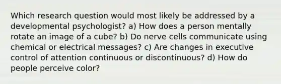 Which research question would most likely be addressed by a developmental psychologist? a) How does a person mentally rotate an image of a cube? b) Do nerve cells communicate using chemical or electrical messages? c) Are changes in executive control of attention continuous or discontinuous? d) How do people perceive color?