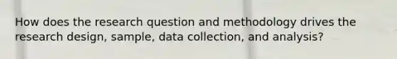 How does the research question and methodology drives the research design, sample, data collection, and analysis?