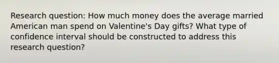 Research question: How much money does the average married American man spend on Valentine's Day gifts? What type of confidence interval should be constructed to address this research question?