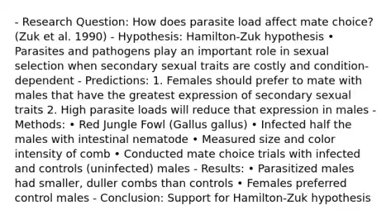 - Research Question: How does parasite load affect mate choice? (Zuk et al. 1990) - Hypothesis: Hamilton-Zuk hypothesis • Parasites and pathogens play an important role in sexual selection when secondary sexual traits are costly and condition-dependent - Predictions: 1. Females should prefer to mate with males that have the greatest expression of secondary sexual traits 2. High parasite loads will reduce that expression in males - Methods: • Red Jungle Fowl (Gallus gallus) • Infected half the males with intestinal nematode • Measured size and color intensity of comb • Conducted mate choice trials with infected and controls (uninfected) males - Results: • Parasitized males had smaller, duller combs than controls • Females preferred control males - Conclusion: Support for Hamilton-Zuk hypothesis