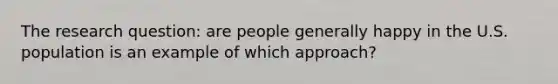 The research question: are people generally happy in the U.S. population is an example of which approach?