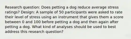 Research question: Does petting a dog reduce average stress ratings? Design: A sample of 50 participants were asked to rate their level of stress using an instrument that gives them a score between 0 and 100 before petting a dog and then again after petting a dog. What kind of analyses should be used to best address this research question?