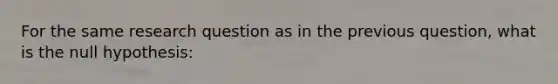 For the same research question as in the previous question, what is the null hypothesis: