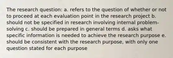 The research question: a. refers to the question of whether or not to proceed at each evaluation point in the research project b. should not be specified in research involving internal problem-solving c. should be prepared in general terms d. asks what specific information is needed to achieve the research purpose e. should be consistent with the research purpose, with only one question stated for each purpose