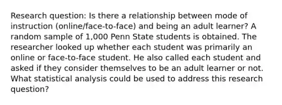 Research question: Is there a relationship between mode of instruction (online/face-to-face) and being an adult learner? A random sample of 1,000 Penn State students is obtained. The researcher looked up whether each student was primarily an online or face-to-face student. He also called each student and asked if they consider themselves to be an adult learner or not. What statistical analysis could be used to address this research question?