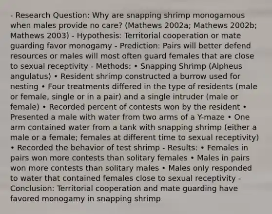 - Research Question: Why are snapping shrimp monogamous when males provide no care? (Mathews 2002a; Mathews 2002b; Mathews 2003) - Hypothesis: Territorial cooperation or mate guarding favor monogamy - Prediction: Pairs will better defend resources or males will most often guard females that are close to sexual receptivity - Methods: • Snapping Shrimp (Alpheus angulatus) • Resident shrimp constructed a burrow used for nesting • Four treatments differed in the type of residents (male or female, single or in a pair) and a single intruder (male or female) • Recorded percent of contests won by the resident • Presented a male with water from two arms of a Y-maze • One arm contained water from a tank with snapping shrimp (either a male or a female; females at different time to sexual receptivity) • Recorded the behavior of test shrimp - Results: • Females in pairs won more contests than solitary females • Males in pairs won more contests than solitary males • Males only responded to water that contained females close to sexual receptivity - Conclusion: Territorial cooperation and mate guarding have favored monogamy in snapping shrimp