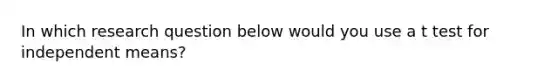 In which research question below would you use a t test for independent means?