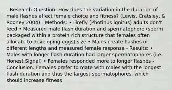 - Research Question: How does the variation in the duration of male flashes affect female choice and fitness? (Lewis, Cratsley, & Rooney 2004) - Methods: • Firefly (Photinus ignitus) adults don't feed • Measured male flash duration and spermatophore (sperm packaged within a protein-rich structure that females often allocate to developing eggs) size • Males create flashes of different lengths and measured female response - Results: • Males with longer flash duration had larger spermatophores (i.e. Honest Signal) • Females responded more to longer flashes - Conclusion: Females prefer to mate with males with the longest flash duration and thus the largest spermatophores, which should increase fitness