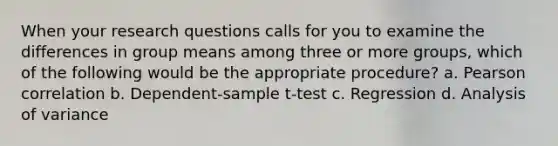 When your research questions calls for you to examine the differences in group means among three or more groups, which of the following would be the appropriate procedure? a. Pearson correlation b. Dependent-sample t-test c. Regression d. Analysis of variance