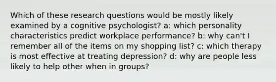 Which of these research questions would be mostly likely examined by a cognitive psychologist? a: which personality characteristics predict workplace performance? b: why can't I remember all of the items on my shopping list? c: which therapy is most effective at treating depression? d: why are people less likely to help other when in groups?