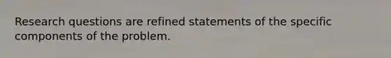 Research questions are refined statements of the specific components of the problem.