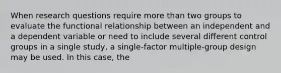 When research questions require more than two groups to evaluate the functional relationship between an independent and a dependent variable or need to include several different control groups in a single study, a single-factor multiple-group design may be used. In this case, the