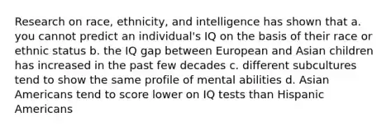 Research on race, ethnicity, and intelligence has shown that a. you cannot predict an individual's IQ on the basis of their race or ethnic status b. the IQ gap between European and Asian children has increased in the past few decades c. different subcultures tend to show the same profile of mental abilities d. Asian Americans tend to score lower on IQ tests than Hispanic Americans