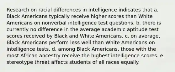 Research on racial differences in intelligence indicates that a. Black Americans typically receive higher scores than White Americans on nonverbal intelligence test questions. b. there is currently no difference in the average academic aptitude test scores received by Black and White Americans. c. on average, Black Americans perform less well than White Americans on intelligence tests. d. among Black Americans, those with the most African ancestry receive the highest intelligence scores. e. stereotype threat affects students of all races equally.