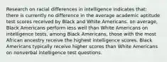 Research on racial differences in intelligence indicates that: there is currently no difference in the average academic aptitude test scores received by Black and White Americans. on average, Black Americans perform less well than White Americans on intelligence tests. among Black Americans, those with the most African ancestry receive the highest intelligence scores. Black Americans typically receive higher scores than White Americans on nonverbal intelligence test questions.