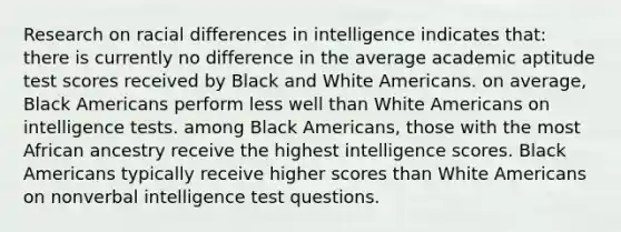 Research on racial differences in intelligence indicates that: there is currently no difference in the average academic aptitude test scores received by Black and White Americans. on average, Black Americans perform less well than White Americans on intelligence tests. among Black Americans, those with the most African ancestry receive the highest intelligence scores. Black Americans typically receive higher scores than White Americans on nonverbal intelligence test questions.