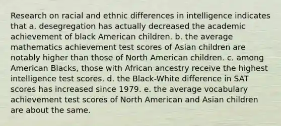 Research on racial and ethnic differences in intelligence indicates that a. desegregation has actually decreased the academic achievement of black American children. b. the average mathematics achievement test scores of Asian children are notably higher than those of North American children. c. among American Blacks, those with African ancestry receive the highest intelligence test scores. d. the Black-White difference in SAT scores has increased since 1979. e. the average vocabulary achievement test scores of North American and Asian children are about the same.