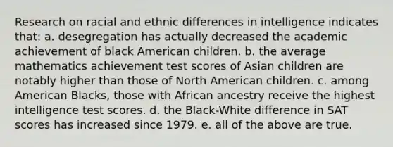 Research on racial and ethnic differences in intelligence indicates that: a. desegregation has actually decreased the academic achievement of black American children. b. the average mathematics achievement test scores of Asian children are notably higher than those of North American children. c. among American Blacks, those with African ancestry receive the highest intelligence test scores. d. the Black-White difference in SAT scores has increased since 1979. e. all of the above are true.