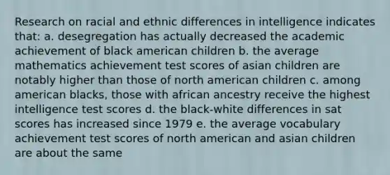 Research on racial and ethnic differences in intelligence indicates that: a. desegregation has actually decreased the academic achievement of black american children b. the average mathematics achievement test scores of asian children are notably higher than those of north american children c. among american blacks, those with african ancestry receive the highest intelligence test scores d. the black-white differences in sat scores has increased since 1979 e. the average vocabulary achievement test scores of north american and asian children are about the same