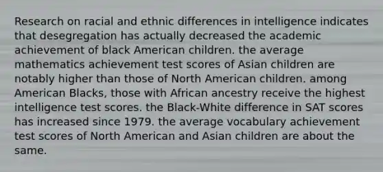 Research on racial and ethnic differences in intelligence indicates that desegregation has actually decreased the academic achievement of black American children. the average mathematics achievement test scores of Asian children are notably higher than those of North American children. among American Blacks, those with African ancestry receive the highest intelligence test scores. the Black-White difference in SAT scores has increased since 1979. the average vocabulary achievement test scores of North American and Asian children are about the same.