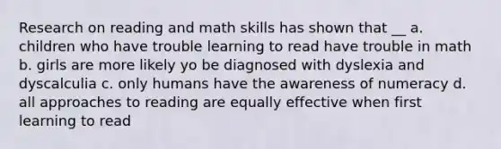 Research on reading and math skills has shown that __ a. children who have trouble learning to read have trouble in math b. girls are more likely yo be diagnosed with dyslexia and dyscalculia c. only humans have the awareness of numeracy d. all approaches to reading are equally effective when first learning to read