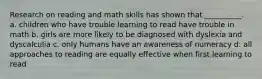 Research on reading and math skills has shown that __________. a. children who have trouble learning to read have trouble in math b. girls are more likely to be diagnosed with dyslexia and dyscalculia c. only humans have an awareness of numeracy d. all approaches to reading are equally effective when first learning to read