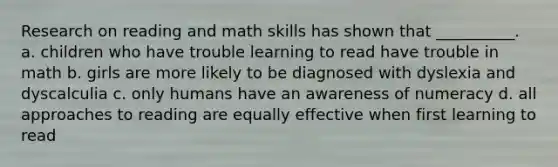 Research on reading and math skills has shown that __________. a. children who have trouble learning to read have trouble in math b. girls are more likely to be diagnosed with dyslexia and dyscalculia c. only humans have an awareness of numeracy d. all approaches to reading are equally effective when first learning to read