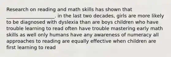 Research on reading and math skills has shown that ____________________. in the last two decades, girls are more likely to be diagnosed with dyslexia than are boys children who have trouble learning to read often have trouble mastering early math skills as well only humans have any awareness of numeracy all approaches to reading are equally effective when children are first learning to read